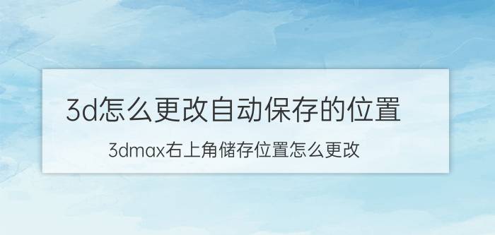 3d怎么更改自动保存的位置 3dmax右上角储存位置怎么更改？